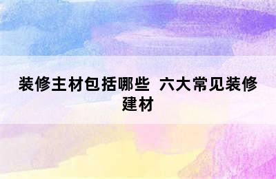 装修主材包括哪些  六大常见装修建材